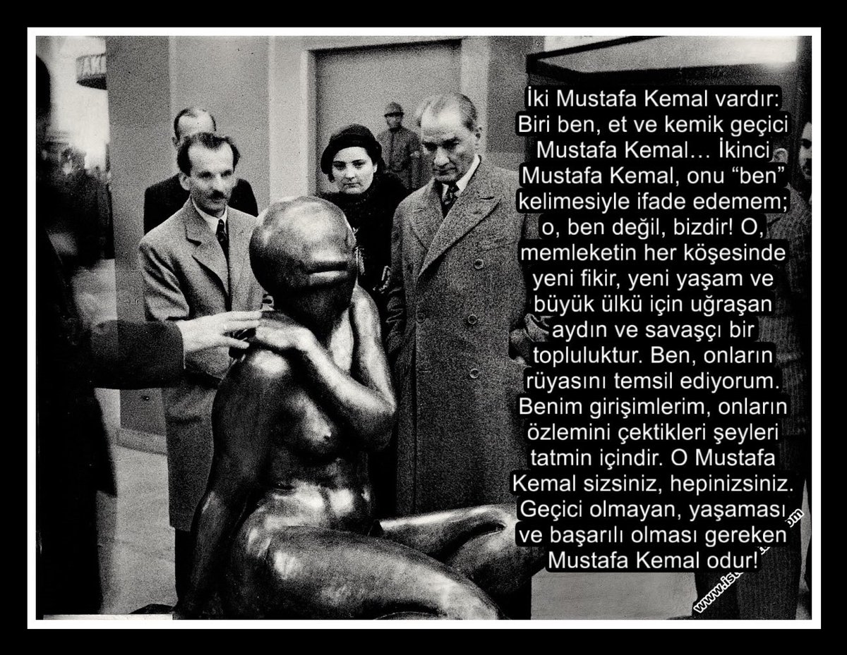 iki Mustafa Kemal vardır:
Biri ben, et ve kemik geçici
Mustafa Kemal... İkinci Mustafa Kemal, onu "ben", kelimesiyle ifade edemem; o, ben değil, bizdir! O,, memleketin her köşesinde yeni fikir, yeni yaşam ve büyük ülkü için uğraşan Maydın ve savaşçı birl topluluktur. Ben, onların