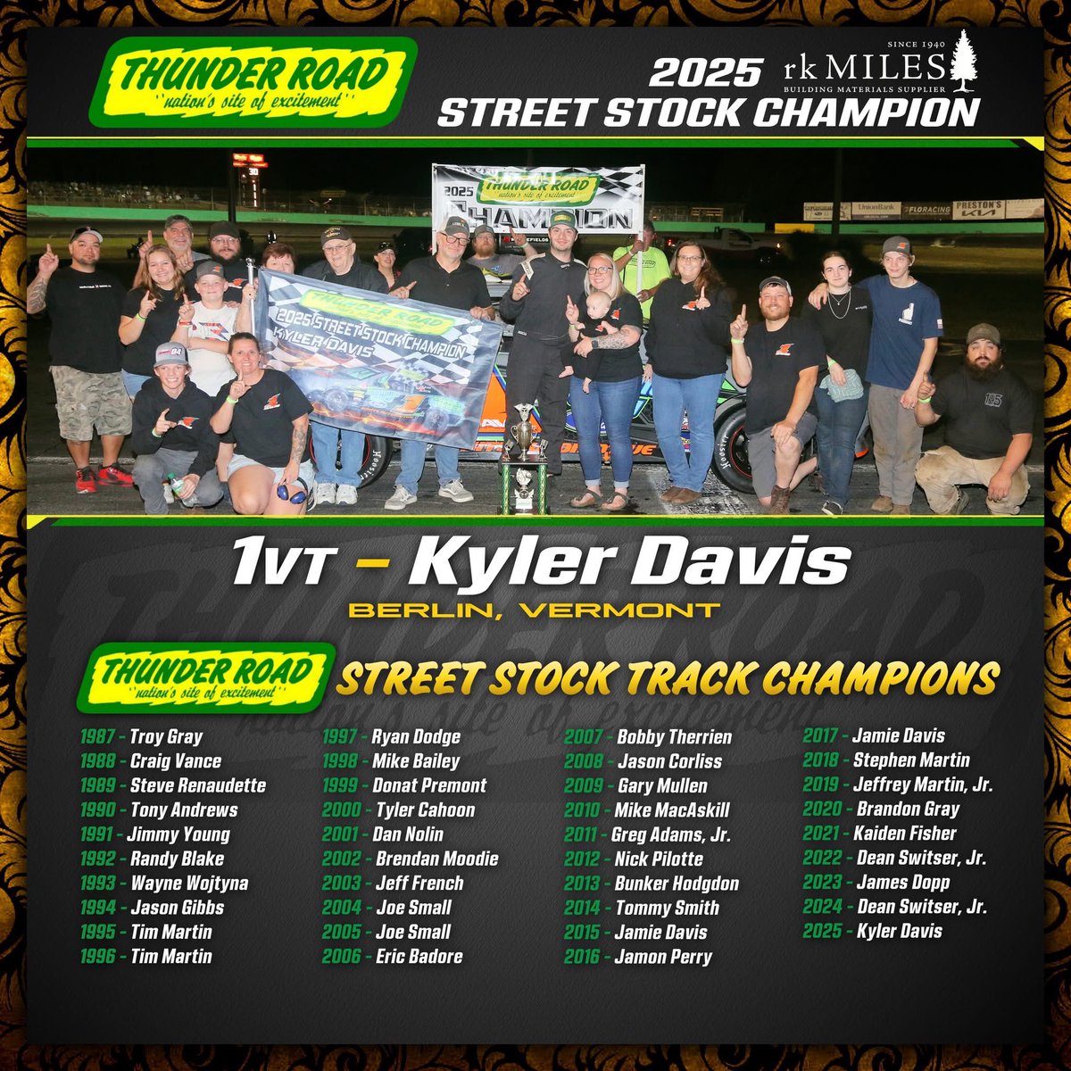 🏆 2025 Thunder Road International Speedbowl rk MILES Street Stock Track CHAMPION – Kyler Davis 🏆

20 Starts – 1 Win – 6 Top 5’s – 16 Top 10’s

▪️First-career Thunder Road Street Stock Championship
▪️Street Stock race winner on Vermont Governor’s Cup Night, July 17th, 2025
▪️16