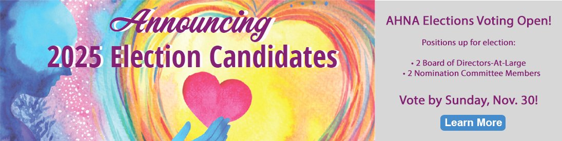 Voting is open for AHNA 2025 Elections! Check your email for "AHNA 2025 Elections Ballot Link" sent Nov 4th.
Vote by Nov 30. Need help? Contact supportservices@ahna.org or call (785) 234-1712.