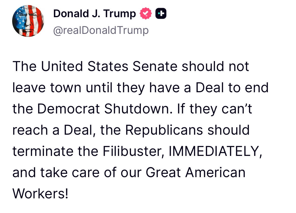 U.S. President Donald Trump:

The United States Senate should not leave town until they have a Deal to end the Democrat Shutdown. If they can’t reach a Deal, the Republicans should terminate the Filibuster, IMMEDIATELY, and take care of our Great American Workers!