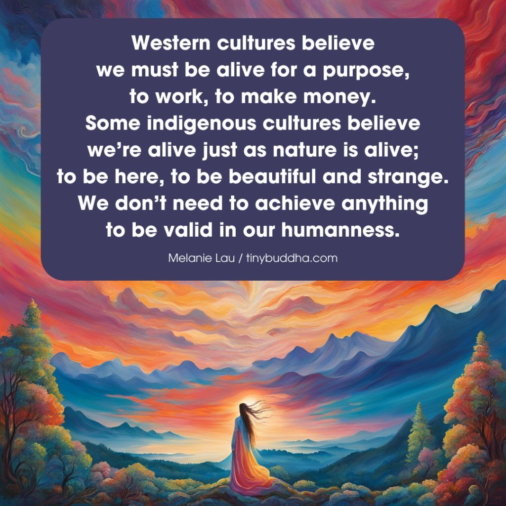 tinybuddha's tweet photo. "Western cultures believe we must be alive for a purpose, to work, to make money. Some indigenous cultures believe we’re alive just as nature is alive; to be here, to be beautiful and strange. We don’t need to achieve anything to be valid in our humanness.” ~Melanie Lau https://t.co/C60k0a79HC