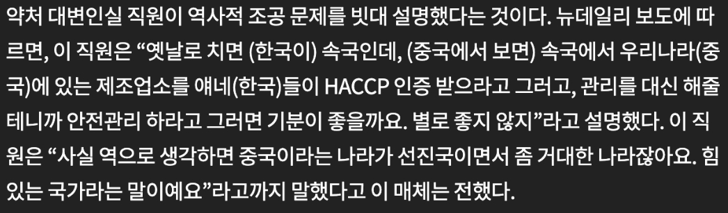 식약처 대변인의 발언.....   나라 망한듯.

옛날로 치면 (한국이) 속국인데, (중국에서 보면) 속국에서 우리나라(중국)에 있는 제조업소를 얘네(한국)들이 HACCP인증 받으라고 그러고, 관리를 대신 해줄테니까 안전관리 하라고 그러면 기분이 좋을까요. 별로 좋지 않지.

사실 역으로 생각하면