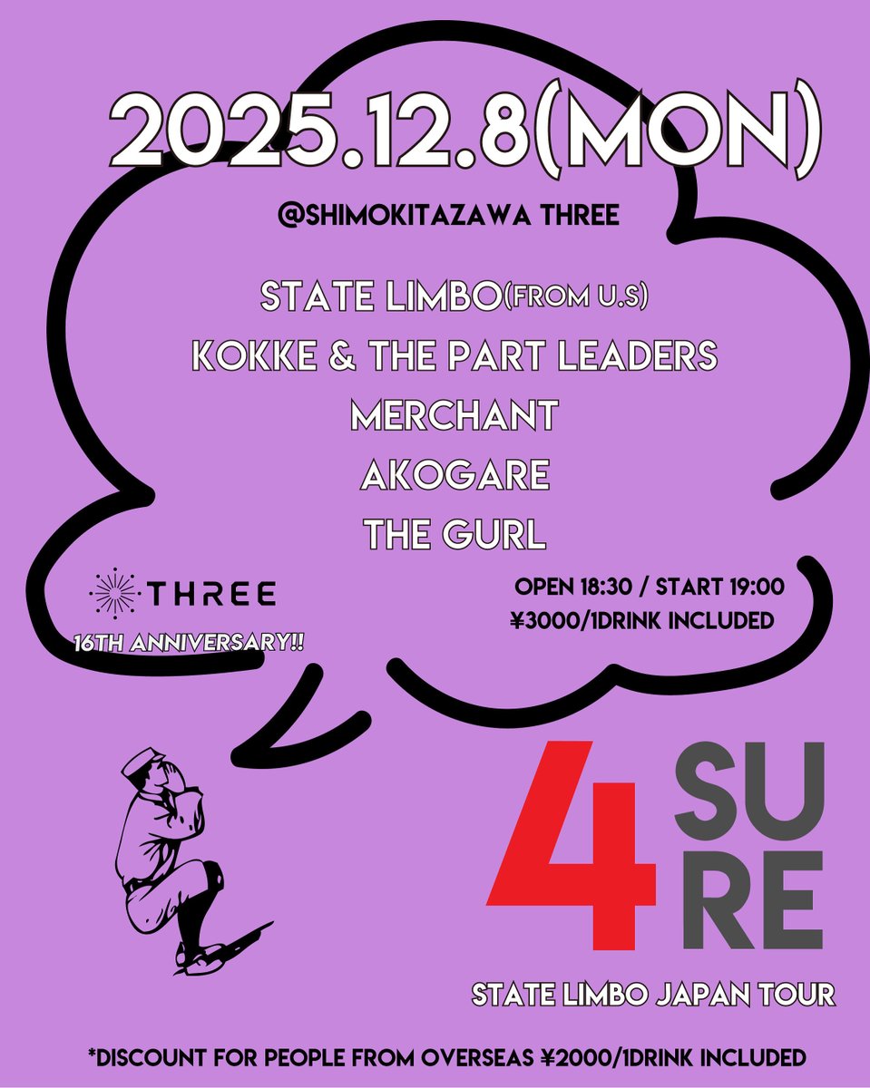 【NEXT GIG】

12/8(月)

-shimokitazawa THREE 16th ANNIVERSARY &amp; State Limbo Japan Tour-
4 SURE

OPEN 18:30 
START 19:00
Charge ¥3,000-（1Drink込）
*Discount for people from abroad ¥2,000-（1 Drink込）

w
State Limbo
こっけ&amp;ザ・パートリーダーズ
Merchant
THE GUR