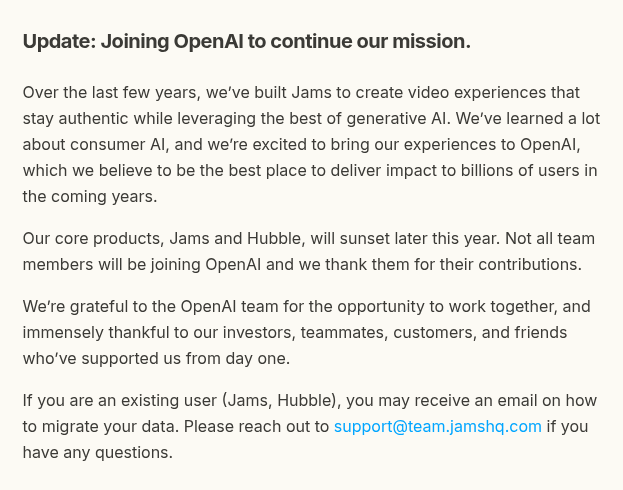 Jams, a company that built video experiences staying authentic while using generative AI, is joining OpenAI and their products Jams and Hubble will shut down later this year with only some team members making the move