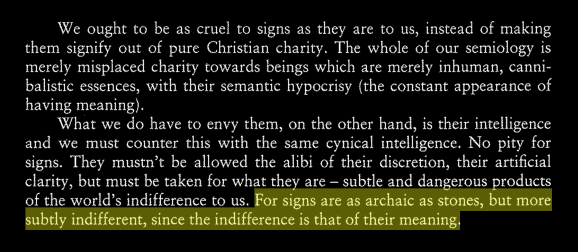"For signs are as archaic as stones, but more subtly indifferent, since the indifference is that of their meaning." - Baudrillard, Cool Memories II