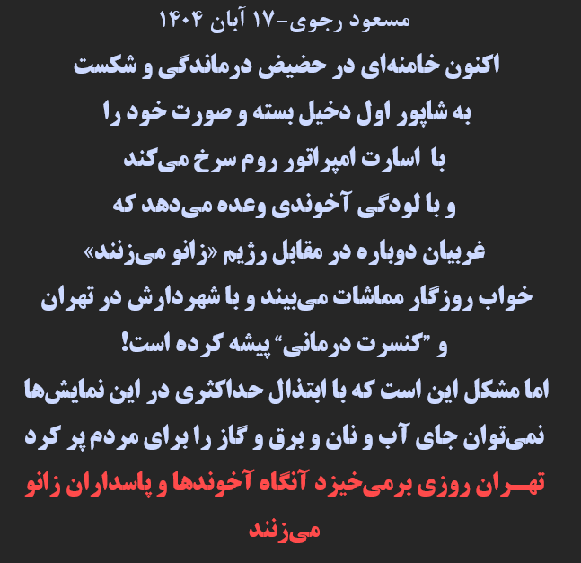 مسعود رجوي-۱۷ آبان ۱۴۰۴
اكنون خامنه‌اي در حضيض درماندگي و شكست
به شاپور اول دخيل بسته و صورت خود را
با اسارت امپراتور روم سرخ مي‌كند
و با لودگي آخوندي وعده مي‌دهد كه
غربيان دوباره در مقابل رژيم «زانو مي‌زنند» .....
#خبرفوری #فوری #ایران