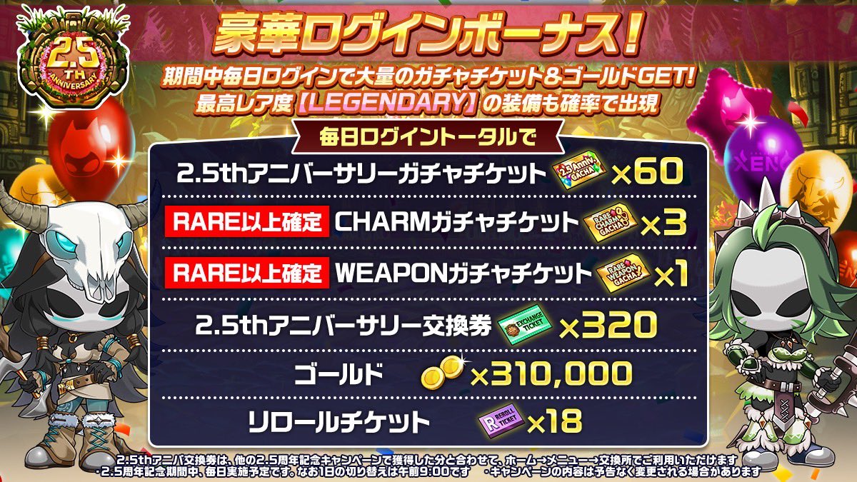 🎁2.5周年記念ログインボーナス！

期間中、毎日もらえるログインボーナスを開催🎉

毎日忘れずにログインして、プレゼントBOXから受け取ろう✨

📌期間中、毎日ログインした場合、以下のアイテムが獲得できます

・2.5thアニバーサリーガチャチケット×60
・R以上確定-CHARMチケット×3