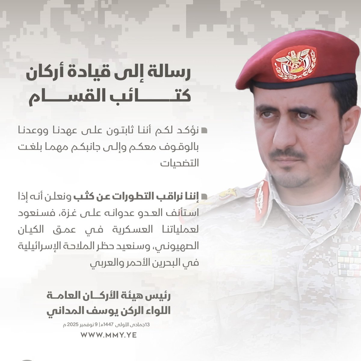 رئيس هيئة الأركان العامة اللواء الركن يوسف المداني في رسالة إلى قيادة أركان كتائب القسام:

- نؤكد لكم أننا ثابتون على عهدنا ووعدنا بالوقوف معكم وإلى جانبكم مهما بلغت التضحيات

- إننا نراقب التطورات عن كثب ونعلن أنه إذا استأنف العدو عدوانه على غزة، فسنعود لعملياتنا العسكرية في عمق