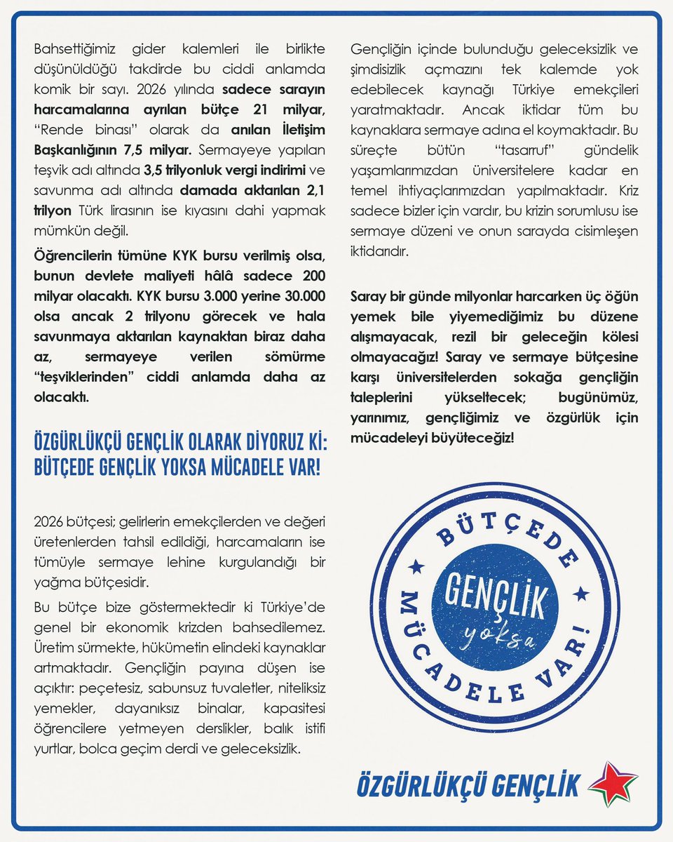 SARAY VE SERMAYE BÜTÇESİNE KARŞI GENÇLİK VAR!

Kasım-Aralık aylarında yapılacak olan 2026 bütçe görüşmelerine dair açıklamamızdır: 
Kamu kaynakları açıkça sermaye birikimi adına seferber edilirken bütün "tasarruf" gençliğin en temel ihtiyaçlarından yapılmaktadır. Saray bir günde