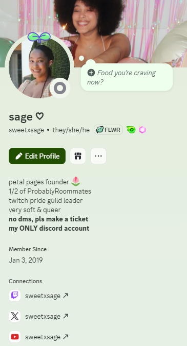 screenshot of sweetxsage discord account. bio reads: petal pages founder 🌷
1/2 of ProbablyRoommates
twitch pride guild leader
very soft & queer
no dms, pls make a ticket
my ONLY discord account
There are three connections at the bottom linking Twitch, Youtube and X.