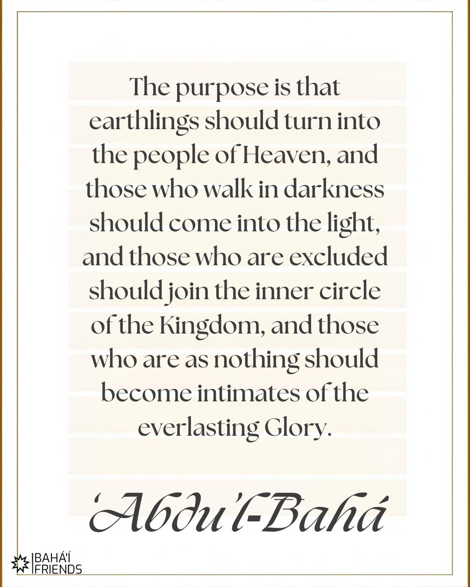 ❤️❤️ "The purpose is that earthlings should turn into the people of Heaven, and those who walk in darkness should come into the light..."

‘Abdu’l‑Bahá, Selections from the Writings of ‘Abdu’l‑Bahá

#bahai #faith #bahaifaith #bahaifriends