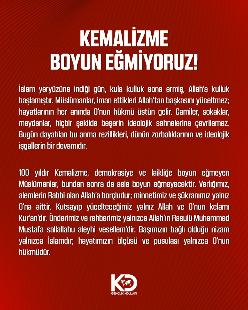KEMALİZME BOYUN EĞMİYORUZ!

İslam indiği gün, kula kulluk sona ermiş, Allah’a kulluk başlamıştır. Müslümanlar, iman ettikleri Allah’tan başkasını yüceltmez; hayatlarının her anında O’nun hükmü üstün gelir. Camiler, sokaklar, meydanlar, hiçbir şekilde beşerin ideolojik sahnelerine