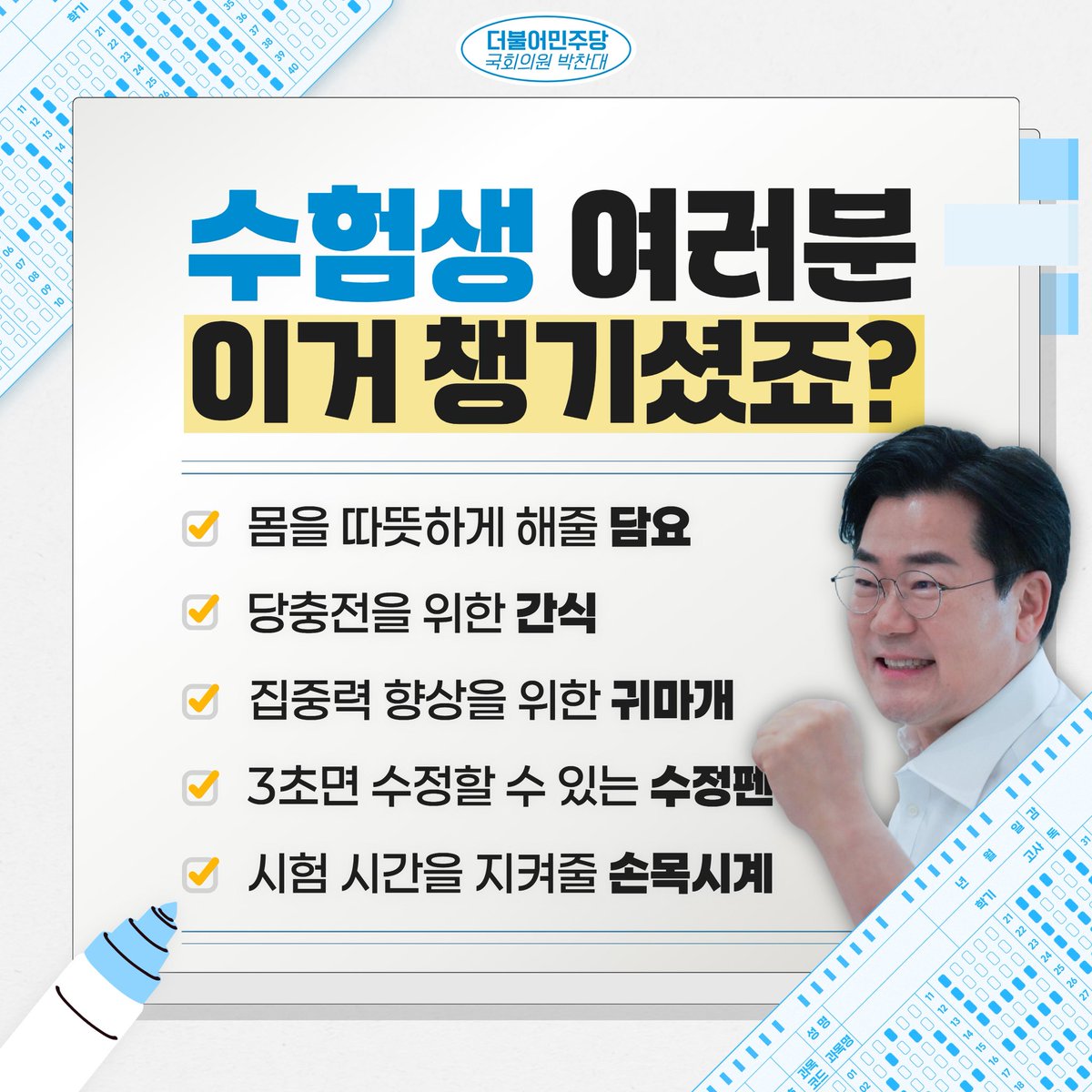 📢수험생 여러분! 이거 챙기셨죠?

수능 날, 우리 수험생 여러분께서 오롯이 시험에만 집중할 수 있도록
미리 준비하면 좋은 ‘수능템’ 목록을 준비했습니다!

‘수능템’들이 바라던 결과에 닿기까지 도움이 되길 바라며,
여러분께서 시험장에 들어서고, 나오는 그 순간까지
저 박찬대도 응원하겠습니다.