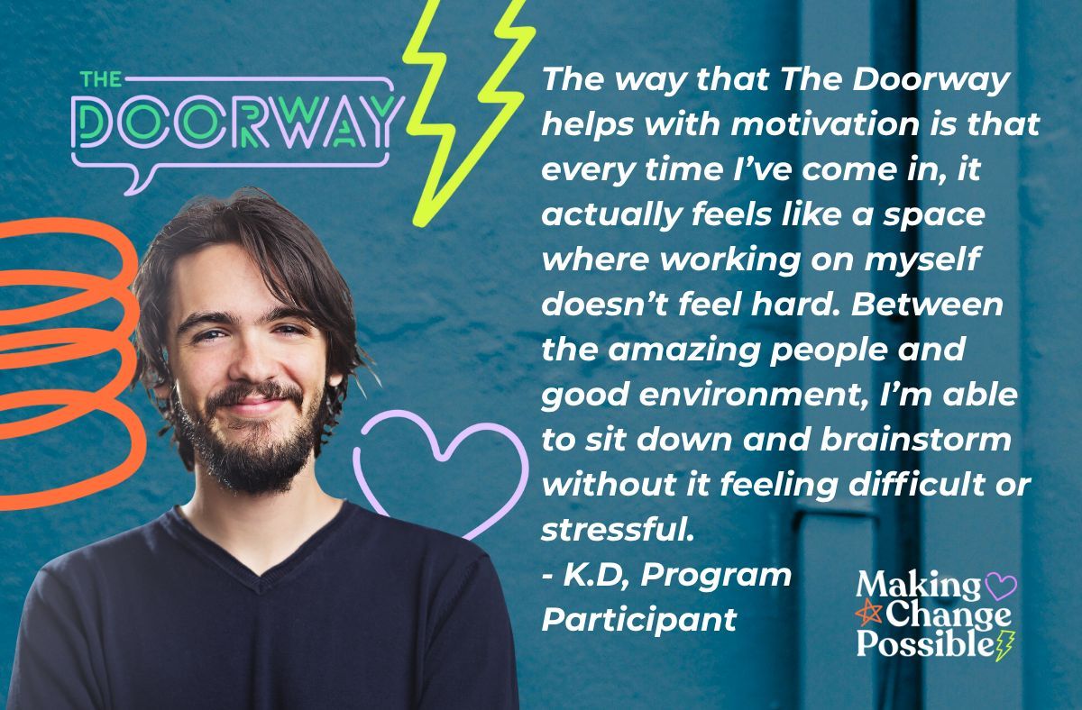 The way that The Doorway helps with motivation is that every time I've come in, it actually feels like a space where working on myself doesn't feel hard. Between the amazing people &amp; good environment, I'm able to sit &amp; brainstorm without it feeling difficult or stressful.- K.D
