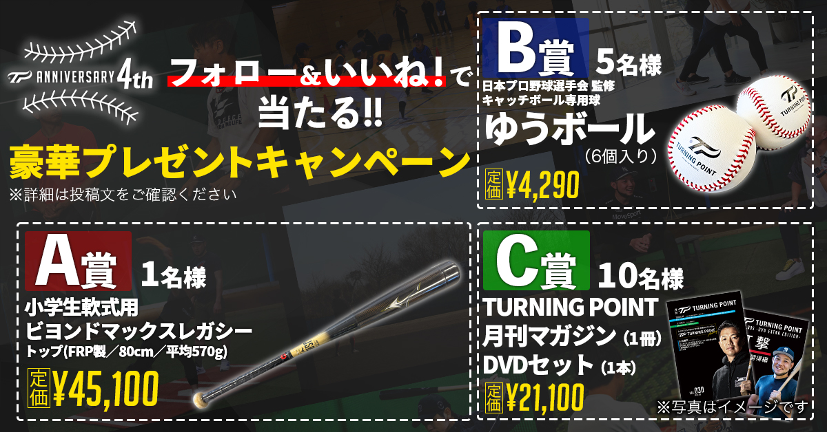 🎉TURNING POINT 4周年記念プレゼントキャンペー🎉

いつも応援ありがとうございます。
日頃の感謝を込めて、豪華プレゼントをご用意しました！

📦プレゼント内容
A賞：小学生軟式用ビヨンドマックスレガシー トップ(FRP製／80cm／平均570g)（1名様）【定価 45,100円】
B賞：キャッチボール専用球