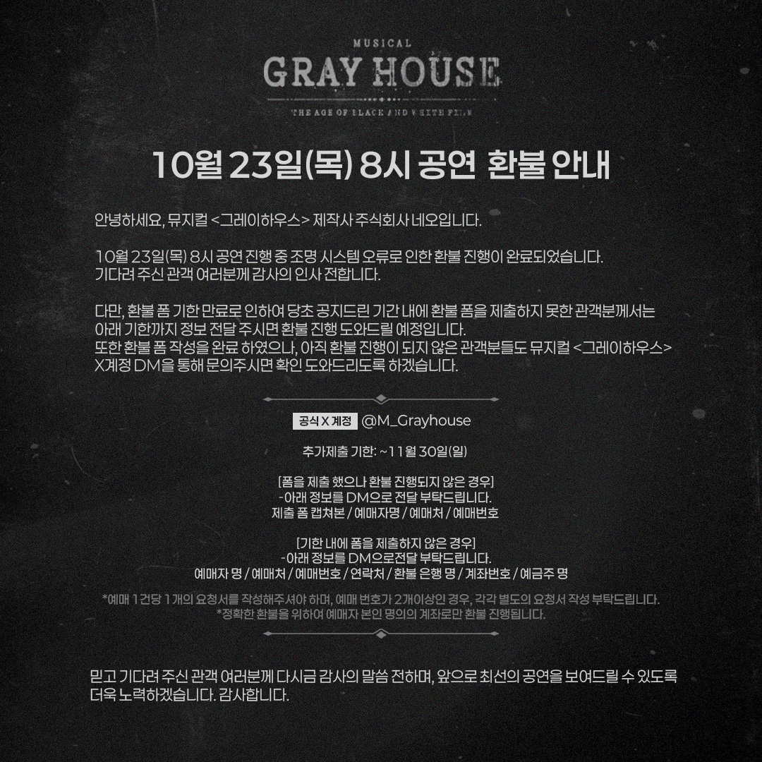 [뮤지컬 #그레이하우스]

🎫공연 조명 오류 및 보상 안내

10/23(목) 8시 공연 조명 오류에 대한 환불 진행이 완료됐습니다.
불편을 겪으신 관객분들께 다시 한 번 사과의 말씀 전합니다.
환불 폼 미제출자 분들께서는 추가 기한까지 DM 접수 부탁드립니다.

자세한 내용은 이미지 확인 부탁드립니다.