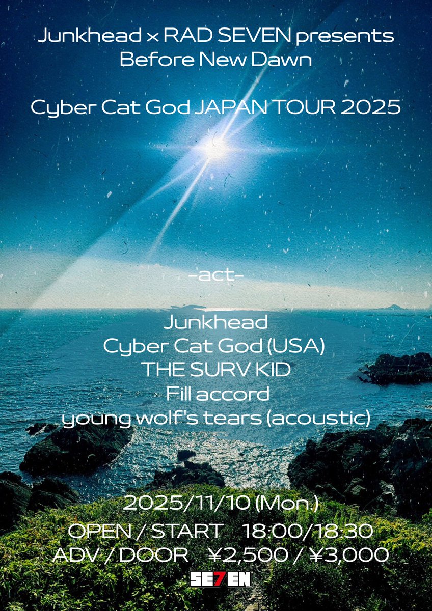 【本日の公演】

Junkhead × RAD SEVEN presents Before New Dawn
Cyber Cat God JAPAN TOUR 2025

Junkhead
Cyber Cat God(USA)
THE SURV KID
Fill accord
young wolf's tears(acoustic)

OPEN/START  18:00/18:30
ADV/DOOR  ¥2,500/¥3,000(+1D)
※当日券は開場後、受付にて販売いたします。