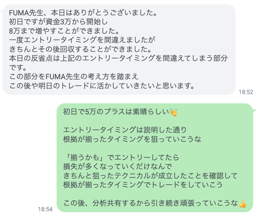 誰でも資金を3倍にできる😎

初日の個別指導は3人ともプラス収支で終了

特に今日のGOLD相場は
今朝からの急騰の影響もあり

テクニカルだけで簡単に利益を量産できる相場

3人とも真剣に取り組んでくれたおかげで
確実に利益を増やすことができた👍

この調子で目標まで全力でサポートしていく