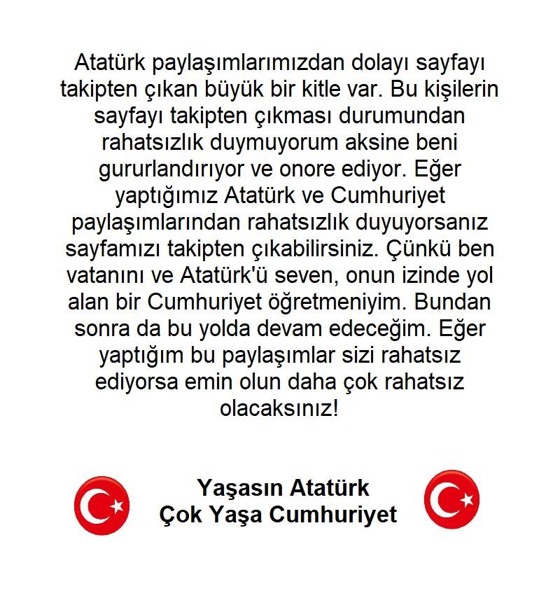 Atatürk paylaşımlarımızdan dolayı sayfayı takipten çıkan büyük bir kitle var. Bu kişilerin sayfayı takipten çıkması durumundan rahatsızlık duymuyorum aksine beni gururlandırıyor ve onore ediyor. Eğer yaptığımız Atatürk ve Cumhuriyet paylaşımlarından rahatsızlık duyuyorsanız
