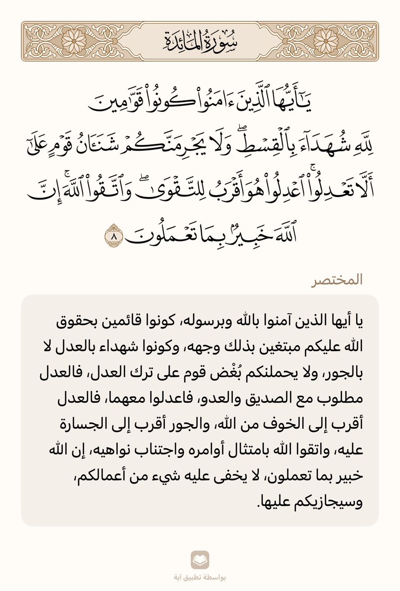قال تعالى:
﴿يا أَيُّهَا الَّذينَ آمَنوا كونوا قَوّامينَ لِلَّهِ شُهَداءَ بِالقِسطِ وَلا يَجرِمَنَّكُم شَنَآنُ قَومٍ عَلى أَلّا تَعدِلُوا اعدِلوا هُوَ أَقرَبُ لِلتَّقوى وَاتَّقُوا اللَّهَ إِنَّ اللَّهَ خَبيرٌ بِما تَعمَلونَ﴾ [المائدة: ٨]
.
.
تطبيق آية
ayah.app
.