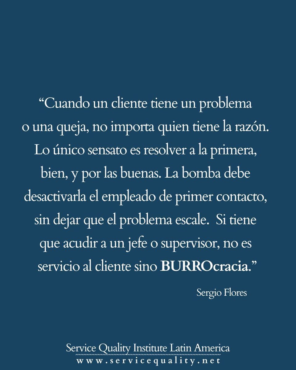 “Cuando un cliente tiene un problema o una queja, no importa quien tiene la razón.  Lo único sensato es resolver a la primera, bien, y por las buenas.  La bomba debe desactivarla el empleado de primer contacto, sin dejar que el problema escale. Si tiene que acudir a un jefe o