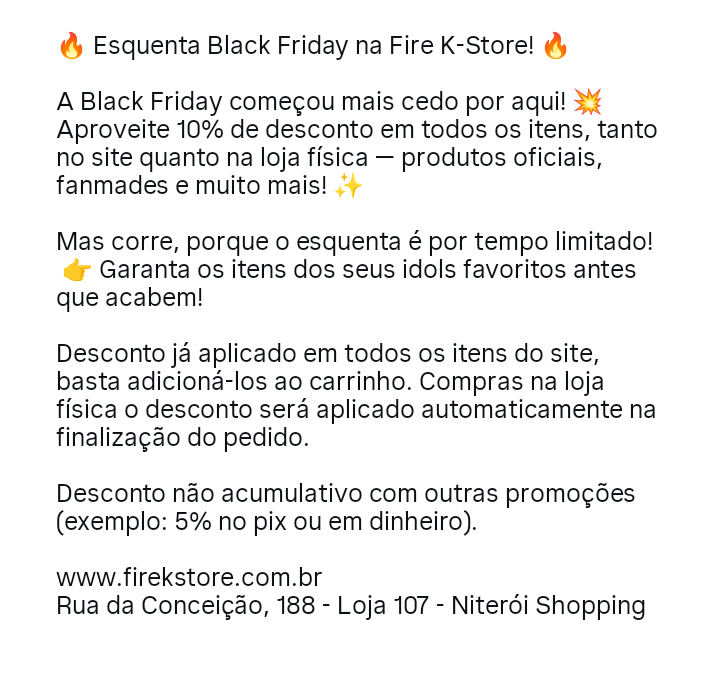 FireKStore's tweet image. 🔥 Esquenta Black Friday na Fire K-Store! 🔥

A Black Friday começou mais cedo por aqui! 💥 

Aproveite 10% de desconto em todos os itens, tanto no site quanto na loja física — produtos oficiais, fanmades e muito mais! ✨

🛍️ firekstore.com.br