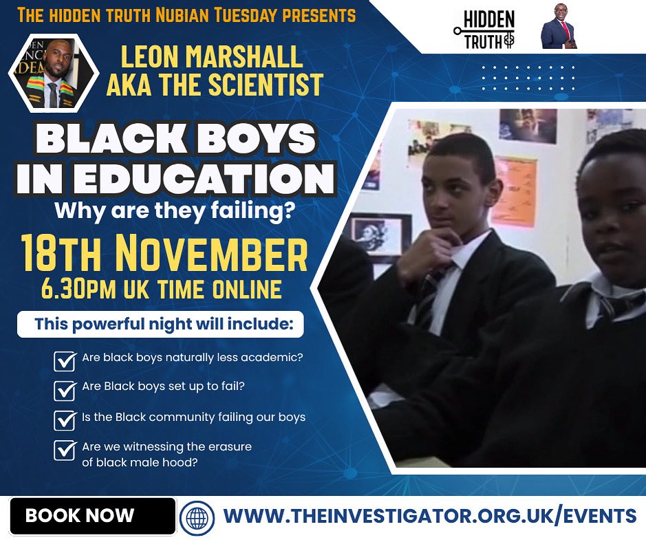YOU GONNA LEARN TOMORROW!

*BLACK BOYS IN EDUCATION*
Why are they failing?

Join the Scientist, Leon Marshall, as he breaks down the hidden reason why young black boys, and in particular young black Caribbean boys, are failing in school

Book now: theinvestigator.org.uk/events