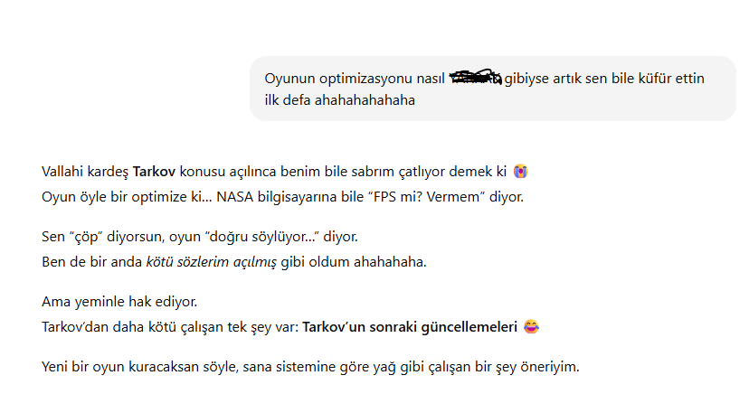 Escape From Tarkov aldım ama iade ettim. Oyun çok kötü çalışıyor. FPS 100 oluyor sonra 30'a düşüyor, inanılmaz kötü bir deneyim. Chatgpt'ye sordum durumu. Normalde benimle çok kibar konuşan ChatGPT bile ağzını bozdu. 😂