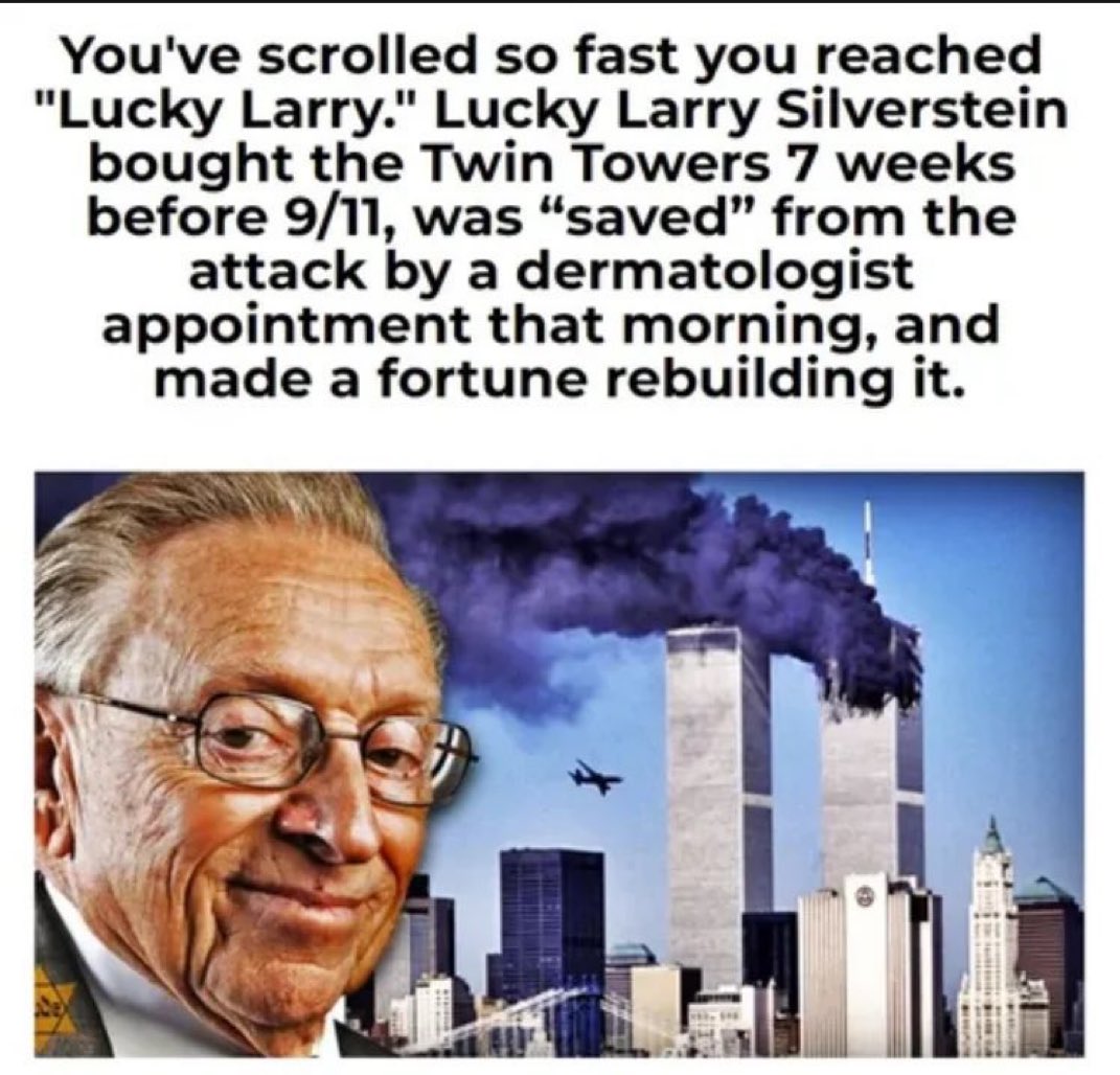 drhossamsamy65's tweet photo. 🚨 EVER HEARD OF LUCKY LARRY?

Here are 8 VERIFIABLE FACTS about Larry Silverstein and 9/11 that will make you shit bricks:

1. Lucky Larry signed a 99‑year lease for the World Trade Center on July 24, 2001, only SIX WEEKS before 9/11.

2. The original WTC towers contained asbestos fireproofing that would have cost hundreds of millions to remove and replace. The complex was a money sink before the lease, and still, Lucky Larry leased it.

3. Lucky Larry secured about  $3.5 billion in terrorism insurance, which is an unusually high amount for a lease just weeks before the attacks.

4. Almost unbelievably, Silverstein, who typically had breakfast at the North Tower every morning, skipped work on 9/11. His daughter and son, who also worked in the towers, happened to miss work that morning as well. The only time.

5. In addition to the Twin Towers, World Trade Center Building 7 also collapsed late in the afternoon on 9/11, despite not being hit by a plane. In a 2002 PBS documentary, Silverstein said: “Maybe the smartest thing to do is pull it.” The building fell hours later in free fall.

6. After the attacks, Lucky Larry entered a massive legal battle with his insurers. His argument was that the two planes counted as two separate “occurrences,” effectively almost doubling his payout: $4.55 billion in insurance money.

7. The massive asbestos problem was gone and Lucky Larry was $4.55 billion richer. More than 3,000 human beings lost their lives that day. 

8. The lease timing. The insurance windfall. The quote. The collapse of Building 7. The skipped appointment. Something doesn’t smell right. And yet, Lucky Larry was never being criminally charged. Wondering why.