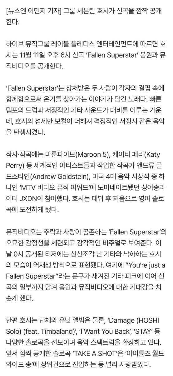 ho5hiii_kwon17's tweet photo. 📰 || 251111 SEVENTEEN HOSHI #호시 who is currently serving in the military, will make a surprise release of his new song 'Fallen Superstar' today (11th) 

SEVENTEEN HOSHI will be releasing a surprise new song.

According to Pledis Entertainment, a label under HYBE Music Group, HOSHI will release the new song and music video for 'Fallen Superstar' on November 11th at 6PM.

'Fallen Superstar' is a song about two wounded people finding warmth by staying together in their own shortcomings. The up-tempo drums and lyrical guitar sounds contrast with HOSHI's delicate vocals, creating a passionate, poetic piece.

Composer Andrew Goldstein, who has worked with world-renowned artists such as Maroon 5 and Katy Perry, and singer-songwriter JXDN, who was nominated for the MTV Video Music Awards, one of the four major music awards ceremonies in the United States, participated in writing the lyrics and composing the song. This is HOSHI's first English solo song since his debut.

The music video showcases the mysterious emotional line of 'Fallen Superstar', a song about falling and love, with sophisticated and sensual visuals. The teaser, released at midnight that day, shows a shattered guitar and HOSHI falling in reverse. This, along with a guitar pick inscribed with the phrase "You're just a Fallen Superstar," and even a snippet of the new song, has heightened anticipation for the song and music video.

Meanwhile, HOSHI is expanding his musical spectrum by releasing various solo tracks such as 'Damage (HOSHI Solo) (feat. Timbaland)', 'I Want You Back', and 'STAY', in addition to group and unit albums. His previously surprise-released solo track 'TAKE A SHOT' was widely loved, even entering the upper ranks of 'iTunes Worldwide Songs'.

🔗 https://t.co/V9KzVMLLtz 

#SEVENTEEN #세븐틴 #セブチ @pledis_17