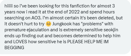 FicFinderBTS's tweet photo. Looking For!
Ship: JinKook

hiiiii so i've been looking for this fanfiction for almost 3 years now i read it at the end of 2022 and spend hours searching on AO3. i’m almost certain it's been deleted, but it doesn't hurt to try 🥺 Jungkook has "problems" with premature ejaculation and is extremely sensitive seokjin ends up finding out and becomes determined to help him and LOVES how sensitive he is PLEASE HELP ME IM BEGGING