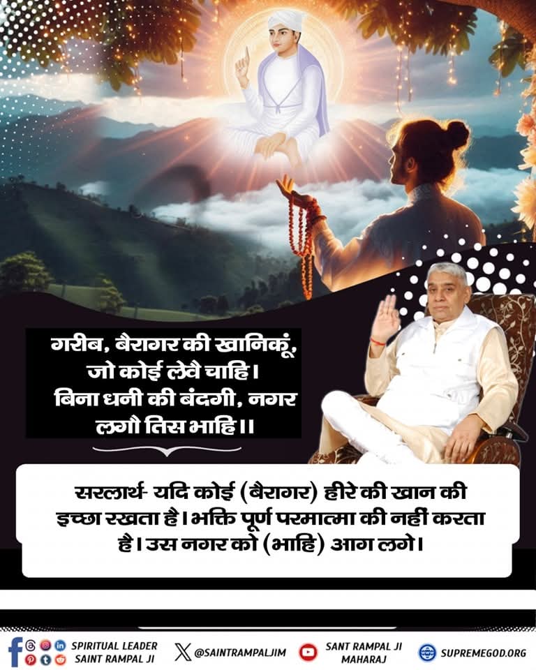 #GodMorningTuesday 
📚 📚
बैरागर की खानिकूं, जो कोई लेवै चाहि।
बिना धनी की बंदगी, नगर लगौ तिस भाहि।

सरलार्थ:- यदि कोई (बरागर) हीरे की खान की इच्छा रखता है। भक्ति पूर्ण परमात्मा की नहीं करता है। उस नगर को (भाहि) आग लगे।
