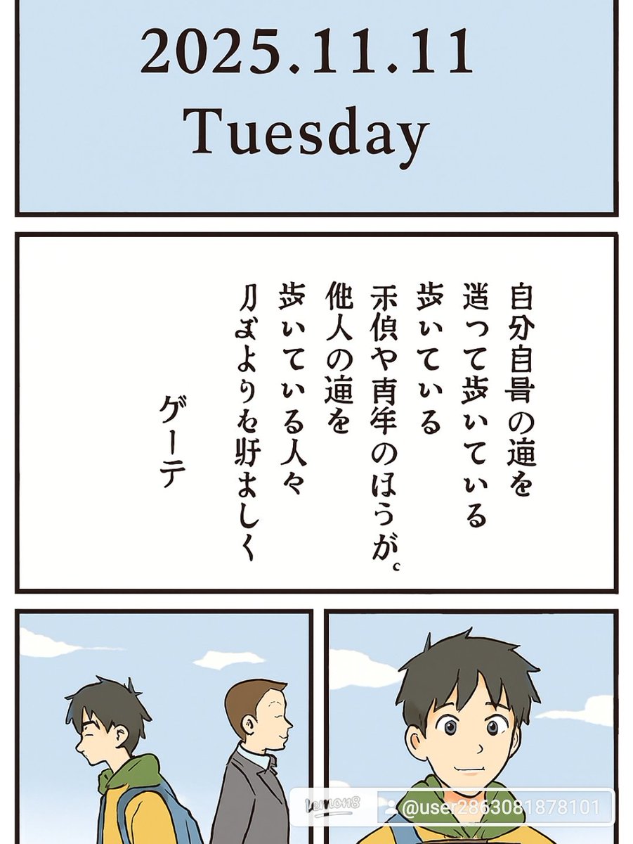 2025年11月11日（火）

📖 今日の言葉

自分自身の道を迷って歩いている子供や青年のほうが、  
他人の道を間違いなく歩いている人々よりも好ましく思う。  
―― ゲーテ

🌱 解釈
この言葉は「迷いながらも自分の道を探すことの尊さ」を示しています。