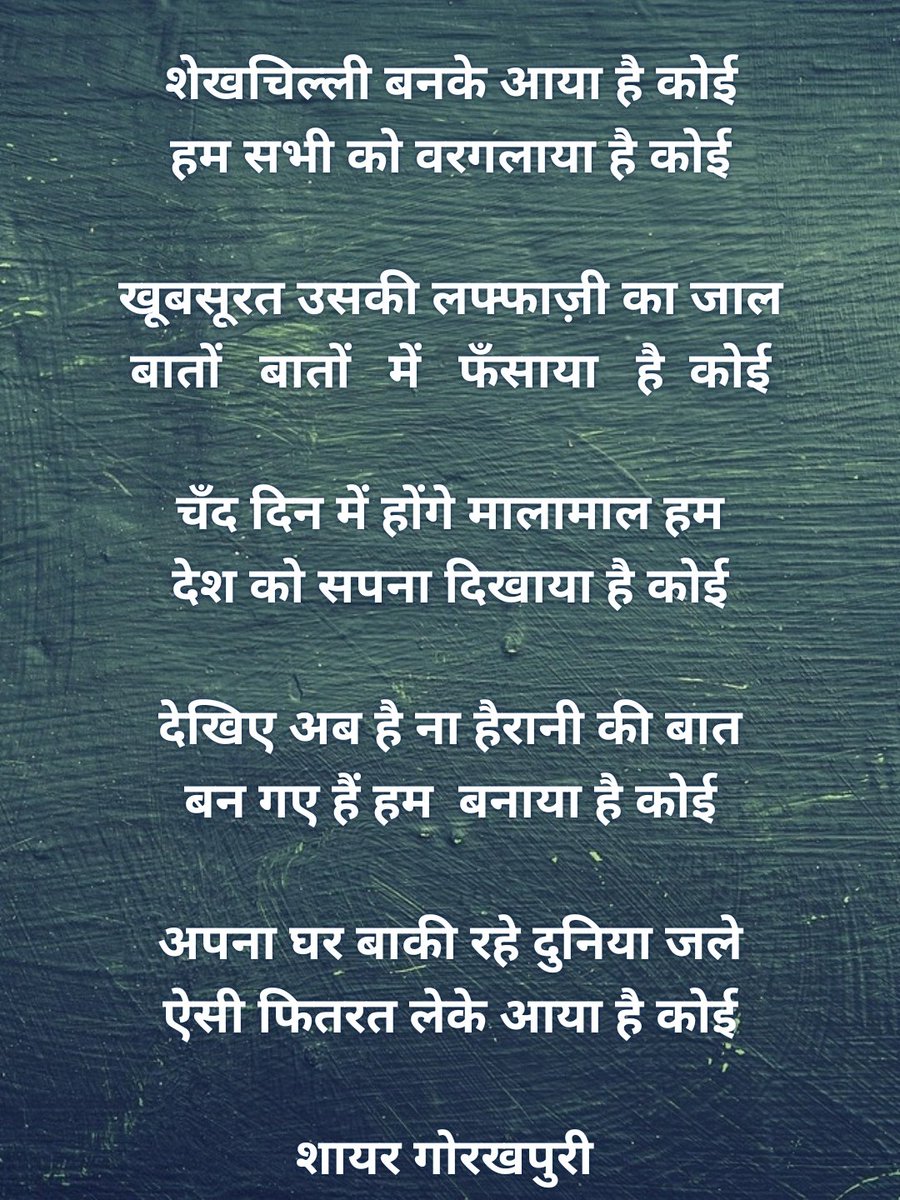शेखचिल्ली बनके आया है कोई
हम सभी को वरगलाया है कोई

खूबसूरत उसकी लफ्फाज़ी का जाल
बातों   बातों   में   फँसाया   है  कोई

चँद दिन में होंगे मालामाल हम
देश को सपना दिखाया है कोई

देखिए अब है ना हैरानी की बात
बन गए हैं हम  बनाया है कोई

अपना घर बाकी रहे दुनिया जले
ऐसी फितरत लेके आया