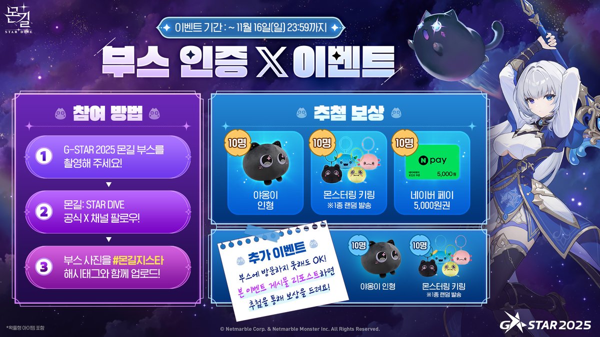 G-STAR 2025 출전 기념!
💚부스 인증 X 이벤트💚

11월 13일(목)부터 16일(일)까지 개최되는
G-STAR 2025에서『몬길: STAR DIVE』를 만나보세요!

몬길 부스 사진을 찍어 #몬길지스타 태그와 함께
 X(구 Twitter)에 인증하면, 추첨을 통해
야옹이 인형 / 몬스터링 키링 / 네이버페이 상품권을
선물로
