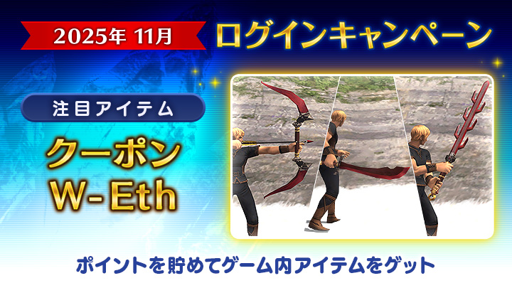 【2025年11月ログインキャンペーン🍂】

┏━━━≪🎟️≫━━━┓
 今月の目玉アイテム👀
　　クーポンW-Eth
┗━━━≪🎟️≫━━━┛

このほかにも、今月はアーティファクトの強化素材がラインナップ！
装備強化のチャンスです✨✨

🌐 sqex.to/yO55j #FF11