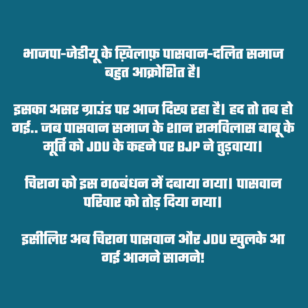 भाजपा-जेडीयू के ख़िलाफ़ पासवान-दलित समाज बहुत आक्रोशित है।

इसका असर ग्राउंड पर आज दिख रहा है। हद तो तब हो गई.. जब पासवान समाज के शान रामविलास बाबू के मूर्ति को JDU के कहने पर BJP ने तुड़वाया।

चिराग को इस गठबंधन में दबाया गया
पासवान परिवार को तोड़ दिया गया।

इसीलिए अब चिराग