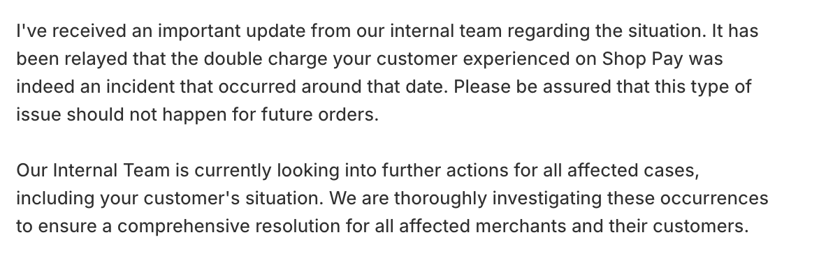 Has any other <a href="/Shopify/">Shopify</a>  seller has issues with customers being double charged through Shop Pay. One of our customers was in mid-Oct, and they have yet to refund the double transaction, despite admitting to it and that there are more. What are others doing?
