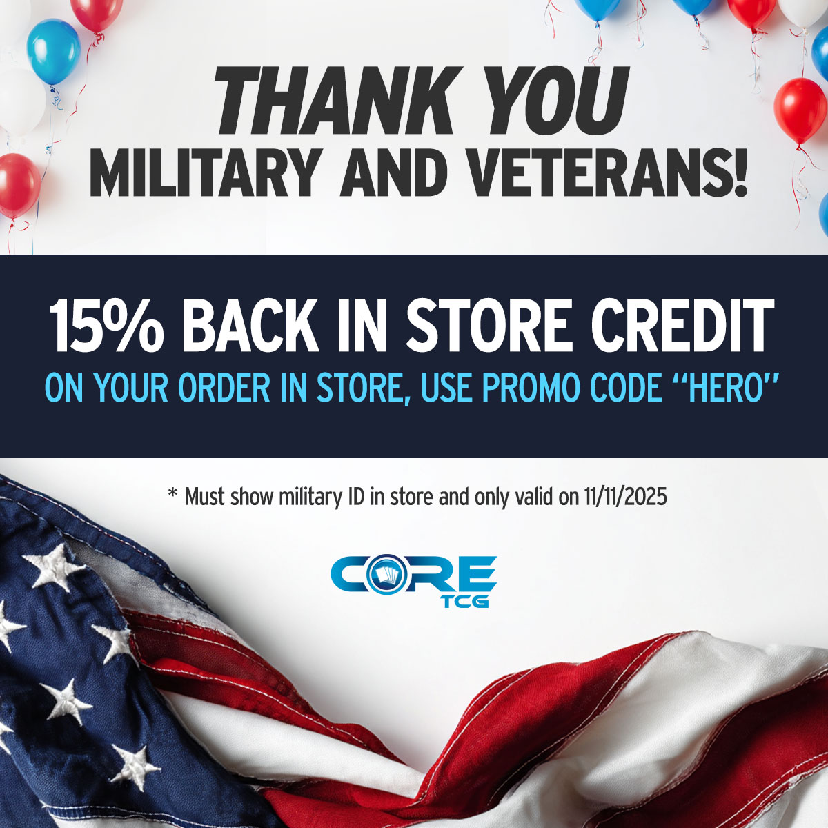 CoreTCG's tweet image. Anyone who shows their military ID in store and uses the promo code &quot;hero&quot; will get 15% back in store credit today.

Thank you for all that you do and may you pull a charizard.

*Valid only on 11/11/2025 and can&apos;t stack on other promotions.

#CoreTCG