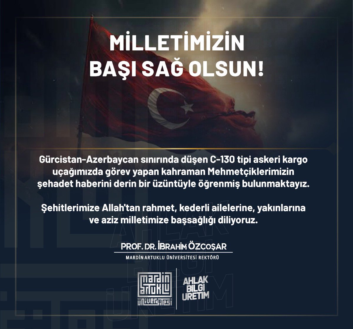 Gürcistan-Azerbaycan sınırında düşen C-130 tipi askeri kargo
uçağımızda görev yapan kahraman Mehmetçiklerimizin
şehadet haberini derin bir üzüntüyle öğrenmiş bulunmaktayız.

Şehitlerimize Allah'tan rahmet, kederli ailelerine, yakınlarına
ve aziz milletimize başsağlığı diliyoruz.
