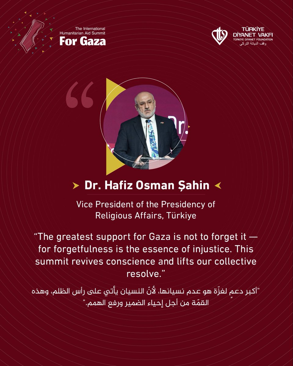 Dr. Hafiz Osman Sahin 
Vice President of the Presidency of Religious Affairs, Türkiye
The greatest support for Gaza is not to forget it - for forgetfulness is the essence of injustice. This summit revives conscience and lifts our collective resolve.
#Summit_for_Gaza #IHASFG