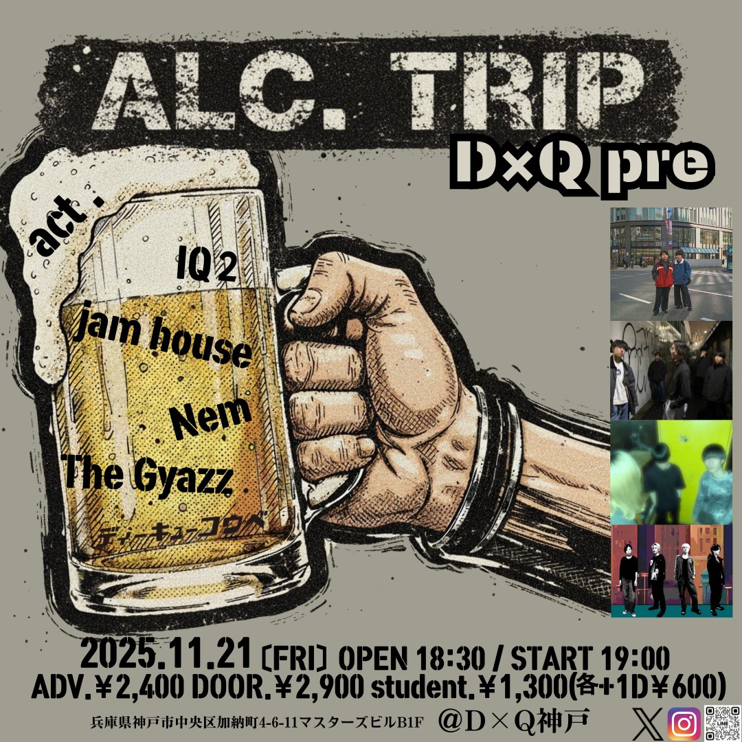 📢宴まであと10日！
2025.11.21(金) D×Q神戸
「ALC.TRIP」
act.
IQ2 <a href="/IQ2_aikyuni/">IQ2</a> 
jam house <a href="/jamhouse_kobe/">jam house</a> 
Nem <a href="/Nem_band/">Nem</a> 
The Gyazz <a href="/The_Gyazz/">The Gyazz</a> 

開場18:30/ 開演19:00
前売 一般2,400円 / 大学生1,300円 / 高校生400円
※それぞれ入場時別途1ドリンク代600円要
※当日券はそれぞれプラス500円