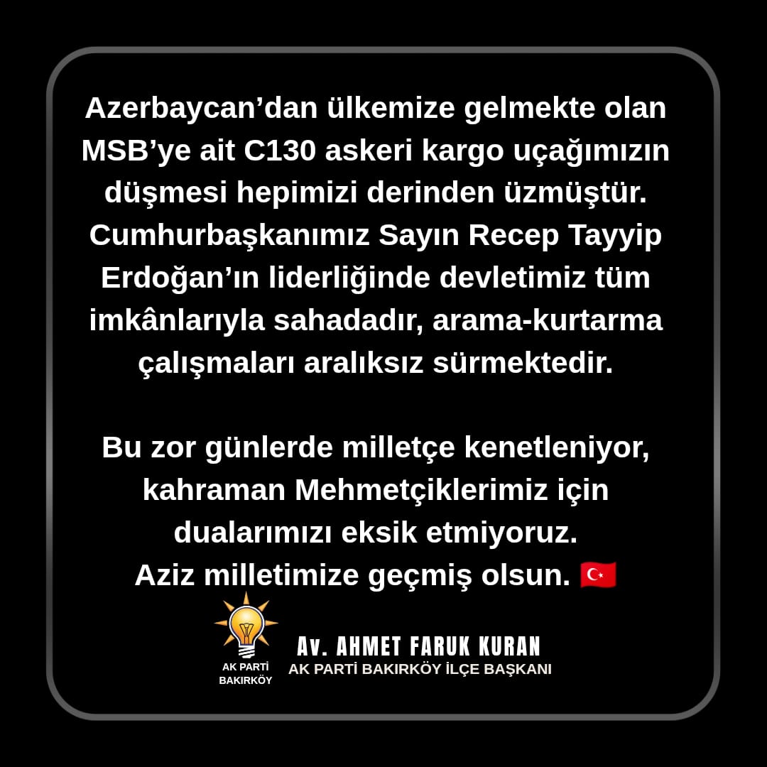 Azerbaycan’dan ülkemize gelmekte olan MSB’ye ait C130 askeri kargo uçağımızın düşmesi hepimizi derinden üzmüştür.

Cumhurbaşkanımız Sayın Recep Tayyip Erdoğan’ın liderliğinde devletimiz tüm imkânlarıyla sahadadır, arama-kurtarma çalışmaları aralıksız sürmektedir.

Bu zor günlerde
