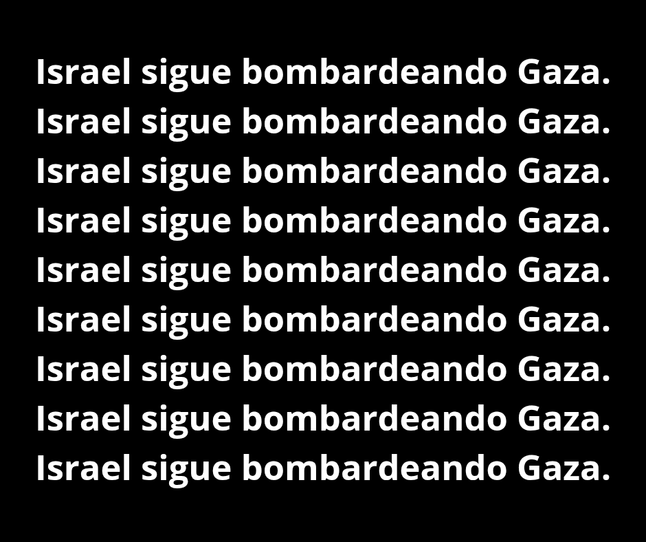 Israel sigue bombardeando Gaza.
Israel sigue bombardeando Gaza.
Israel sigue bombardeando Gaza.
Israel sigue bombardeando Gaza.
Israel sigue bombardeando Gaza.
Israel sigue bombardeando Gaza.