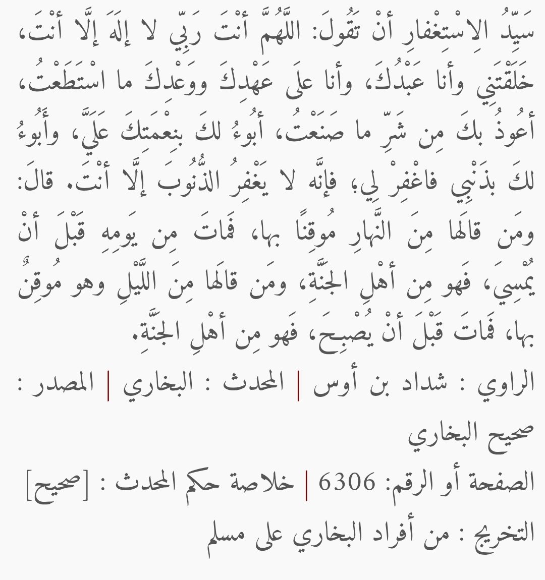 من قال سيّد الاستغفار موقنًا به حين يمسي فمات دخل الجنّة

وهو أن تقول: اللّهم أنت ربّي لا إله إلا أنت، خلقتني وأنا عبدك، وأنا على عهدك ووعدك ما استطعت، أعوذ بك من شرِّ ما صنعت، أبوء لك بنعمتك علي، وأبوء بذنبي، فاغفر لي؛ فإنّه لا يغفر الذنوب إلا أنت