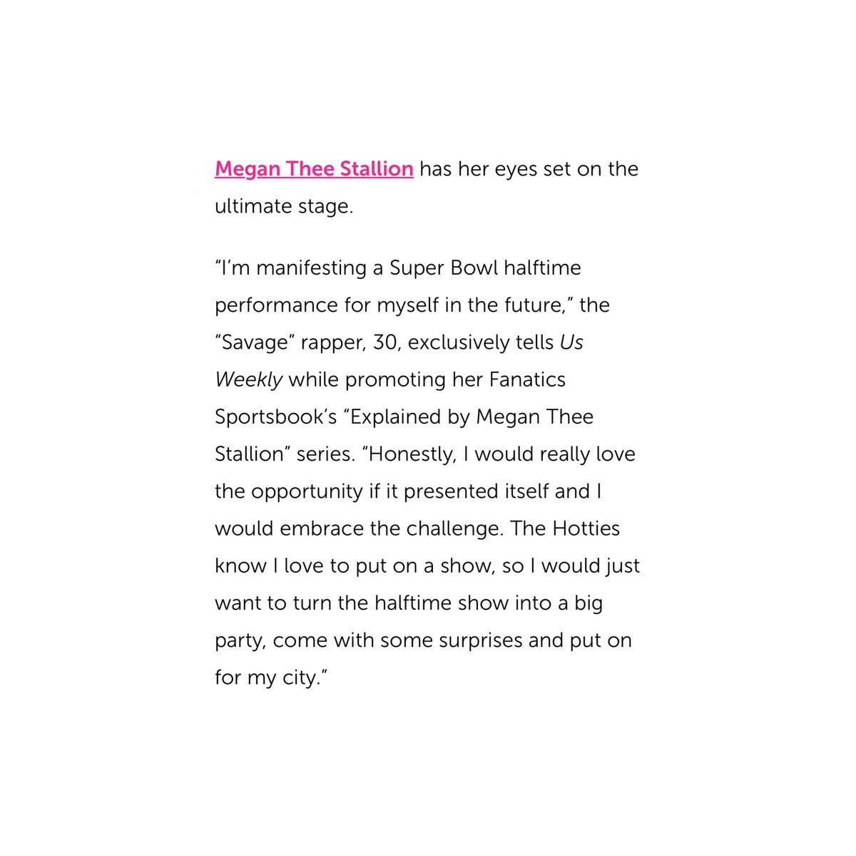 stallionaccess's tweet image. Megan Thee Stallion on manifesting her own Super Bowl Halftime show in a recent interview with Us Weekly:

“The Hotties know I love to put on a show, so I would just want to turn the halftime show into a big party, come with some surprises and put on for my city.”