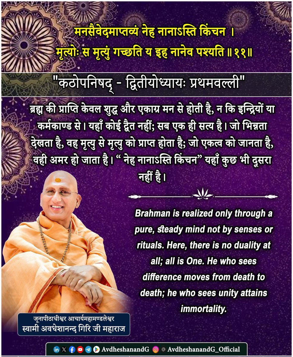 AvdheshanandG's tweet photo. मनसैवेदमाप्तव्यं नेह नानाऽस्ति किंचन।
मृत्योः स मृत्युं गच्छति य इह नानेव पश्यति।।११।।
 "कठोपनिषद् - द्वितीयोध्यायः प्रथमवल्ली"

यह मंत्र ब्रह्मज्ञान की आन्तरिक साधना और अद्वैत सत्य की प्रत्यक्ष अनुभूति का सार है। आदि शंकराचार्य इस श्लोक की व्याख्या में कहते हैं कि ब्रह्म किसी बाह्य क्रिया या इन्द्रिय-जन्म ज्ञान से नहीं, बल्कि शुद्ध, संकेन्द्रित मन (मनसा एव) द्वारा ही प्राप्त होता है।

“मनसैवेदमाप्तव्यम्” अर्थात् यह ब्रह्म केवल शान्त, एकाग्र और निर्मल मन से ही जाना जा सकता है। मन जब विषयों की ओर नहीं जाता, बल्कि अपने मूल में लौटता है, तब वह स्वयं ब्रह्मस्वरूप हो जाता है। ब्रह्म बाहरी वस्तु नहीं, आत्मा का अपना स्वरूप है; इसलिए उसका ज्ञान बाह्य उपकरणों से नहीं, अन्तर्मुखता से संभव है।
“नेह नानाऽस्ति किंचन” - यहाँ कोई भी द्वैत नहीं है। जो भिन्नता देखता है; मैं’ और ‘तू’, ‘यह’ और ‘वह’ वह अविद्या के अधीन है।
आदि शंकराचार्य कहते हैं कि “नानात्वदर्शनं अविद्या कारणम्, एकत्वदर्शनं विद्या फलम्।”
द्वैत बन्धन का कारण है, अद्वैत मोक्ष का लक्षण।
“मृत्योः स मृत्युं गच्छति य इह नानेव पश्यति” - जो इस जगत् में विविधता को वास्तविक मानता है, वह मृत्यु के चक्र में फँसा रहता है। मृत्यु का अर्थ केवल शरीर का अन्त नहीं, बल्कि अविद्या और पुनर्जन्म की निरन्तरता है।

ब्रह्मसूत्र कहता है कि “शास्त्रयोनित्वात्” - ब्रह्म का ज्ञान शास्त्र से उत्पन्न होता है, परन्तु उसका अनुभव मन से ही होता है।
भगवद्गीता में श्रीकृष्ण कहते हैं कि 
“उद्धरेदात्मनात्मानं नात्मानमवसादयेत्।”
मन ही आत्मा का बन्धन है और मन ही मुक्ति का साधन। और, कहते हैं कि 
“अनादित्वान्निर्गुणत्वात् परमात्मा अयमव्ययः।” जो इस एकत्व को जान लेता है, वह मृत्यु से परे हो जाता है।

अतः यह मंत्र सिखाता है - ब्रह्म न किसी लोक में है, न समय में; वह साक्षी-चैतन्य है, जिसे केवल शुद्ध मन में अनुभव किया जा सकता है। जब मन एकत्व का दर्शन करता है, तब मृत्यु और जन्म की गति समाप्त होती है।

“नेह नानाऽस्ति किंचन“ - यहाँ कुछ भी दूसरा नहीं है। यही शंकर-वेदान्त का परम वाक्य है, यही अद्वैत की अनुभूति है, और यही अमृतत्व का द्वार है।
"एतद्वै तत्" - यही वह एक ब्रह्म है, जो सबका आत्मा है।

This mantra expresses the inner path to Self-realization and the core of Advaita Vedānta.
According to Ādi Śhaṅkarācārya, Brahman cannot be attained through ritual or sensory perception, but only through the purified and steady mind “manasa eva idam āptavyam.”
Brahman is not an external object to be seen; it is the very essence of the seer himself.
When the mind withdraws from sense-objects and rests in its own source, it reveals the Self pure Consciousness, without a second.

“Neha nānāsti kiñcana” there is no duality whatsoever here.
Difference between ‘I’ and ‘you,’ ‘this’ and ‘that,’ is only born of ignorance (avidyā).
Śhaṅkarācārya comments: “Nānatva-darśanaṃ avidyā kāraṇam; ekatva-darśanaṃ vidyā phalam.”
To see multiplicity is ignorance; to see unity is knowledge and liberation.

“Mṛtyoḥ sa mṛtyum gacchati ya iha nāneva paśyati” 
He who perceives diversity as real moves from death to death.
“Death” here means not just physical decay but the endless cycle of ignorance, bondage, and rebirth.

The Brahmasūtra  declares: “Śāstra-yonitvāt” the scripture reveals Brahman, yet realization comes only through the inner mind refined by contemplation.
The Bhagavad Gītā says: “Let a man uplift himself by his own mind.”
And “Being beginningless and beyond the guṇas, the Supreme Self is eternal.”

Thus, the Upaniṣad teaches:
Brahman is not elsewhere It is here, as pure witnessing awareness, attainable only through a tranquil mind.
When the mind perceives Oneness, the chain of death and birth ends forever.
“Neha nānāsti kiñcana There is no multiplicity here.”
This is the heart of Advaita: Unity is immortality; duality is death.

#AvdheshanandG_Quotes 
#कठोपनिषद् #अद्वैत_वेदान्त 
#AdvaitVedanta #स्वाध्याय
#PrabhuShriKiLekhni 
#स्वामी_अवधेशानन्द_गिरि