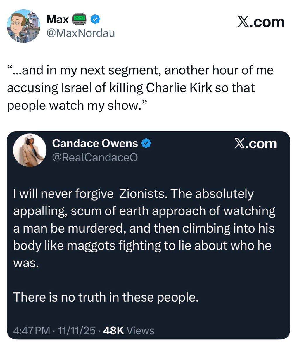 Candace a month before Charlie’s death: 

“I’m actually aligned with Nick on Israel over Charlie.”

Candace just after Charlie’s death:

“I will never forgive Zionists…watching a man being murdered, and then climbing into his body like maggots fighting to lie about who he was.”
