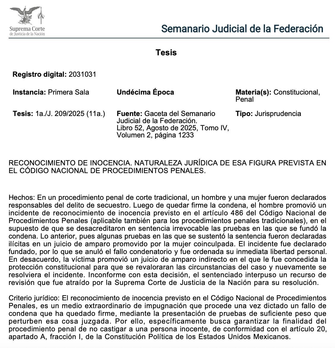 Adrianreginoo's tweet photo. Ser declarado culpable no siempre es el final del camino. 

La Suprema Corte fijó un criterio clave sobre el reconocimiento de inocencia, una figura que puede revertir una condena injusta. Te explico en 3 puntos 👇🏼

🔸Un hombre fue condenado por secuestro. Años después, su coacusada obtuvo un amparo donde se declaró ilícita la prueba principal usada en la sentencia. Con base en eso, él promovió un incidente de reconocimiento de inocencia y obtuvo su libertad; por lo tanto, la víctima impugnó, y el caso llegó hasta la Suprema Corte, que definió la naturaleza jurídica de esta figura.

🔸El reconocimiento de inocencia es un medio extraordinario que procede cuando una condena ya es firme, pero surgen nuevas pruebas de gran peso que evidencian que una persona fue condenada injustamente. 
Esto no reabre el juicio ni revalora pruebas viejas, busca evitar que un inocente siga en prisión y proteger la seguridad jurídica, al permitir revisar una sentencia solo ante hechos o pruebas verdaderamente determinantes.

🔸Esta figura cumple con la finalidad del sistema penal: no castigar a inocentes. Puede concluir que:
1️⃣ No existió el delito.
2️⃣ El condenado no participó.
3️⃣ Las pruebas que sustentaron la condena eran inválidas.

En resumen: el reconocimiento de inocencia no borra los delitos, borra las injusticias. 👨🏽‍⚖️