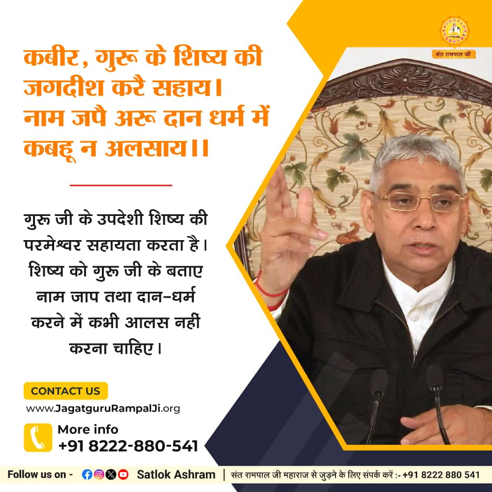 #सत_भक्ति_संदेश़
कबीर, गुरू के शिष्य की जगदीश करै सहाय।
नाम जपै अरू दान धर्म में कबहू न अलसाय।।

गुरू जी के उपदेशी शिष्य की परमेश्वर सहायता करता है। शिष्य को गुरू जी के बताए नाम जाप तथा दान-धर्म करने में कभी आलस नहीं करना चाहिए।
पढ़ें पवित्र पुस्तक ज्ञान गंगा